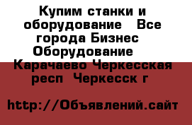 Купим станки и оборудование - Все города Бизнес » Оборудование   . Карачаево-Черкесская респ.,Черкесск г.